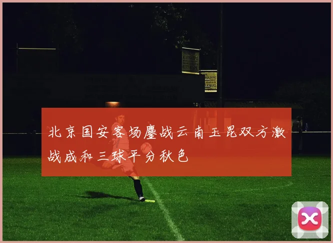北京国安客场鏖战云南玉昆双方激战成和三球平分秋色