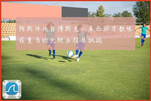 阿斯评论自博斯克以来西班牙教练在皇马的失败历程与挑战