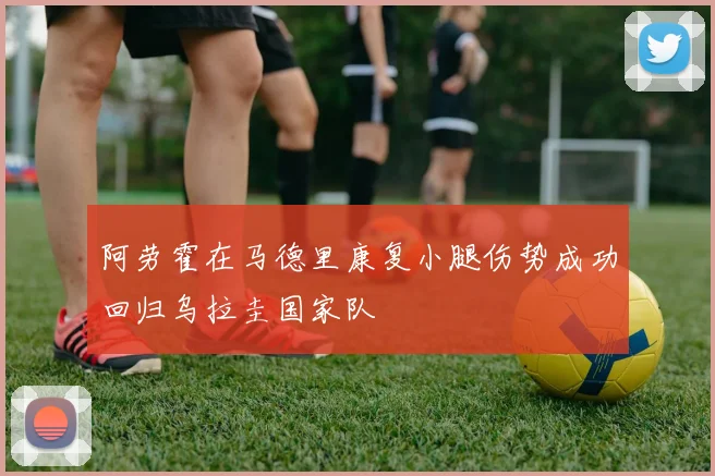 阿劳霍在马德里康复小腿伤势成功回归乌拉圭国家队