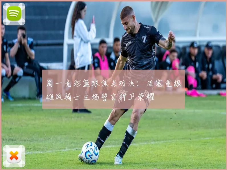 周一竞彩篮球焦点对决：活塞重振雄风骑士主场誓言捍卫荣耀