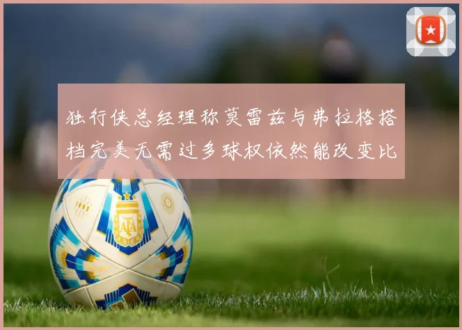 独行侠总经理称莫雷兹与弗拉格搭档完美无需过多球权依然能改变比赛局势