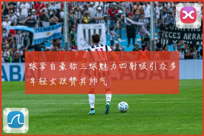 球爹自豪称三球魅力四射吸引众多年轻女孩赞其帅气