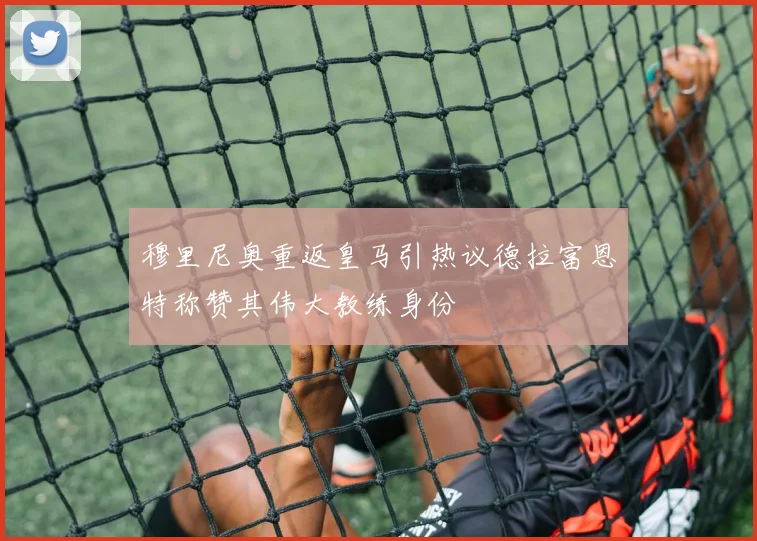 穆里尼奥重返皇马引热议德拉富恩特称赞其伟大教练身份