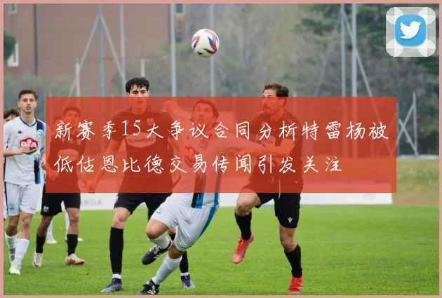 新赛季15大争议合同分析特雷杨被低估恩比德交易传闻引发关注