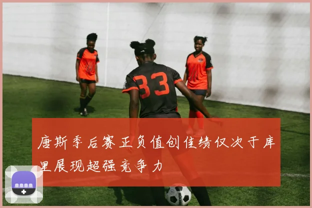 唐斯季后赛正负值创佳绩仅次于库里展现超强竞争力