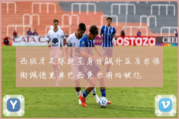 西班牙足球新星身价飙升亚马尔领衔佩德里库巴西费尔明均破亿
