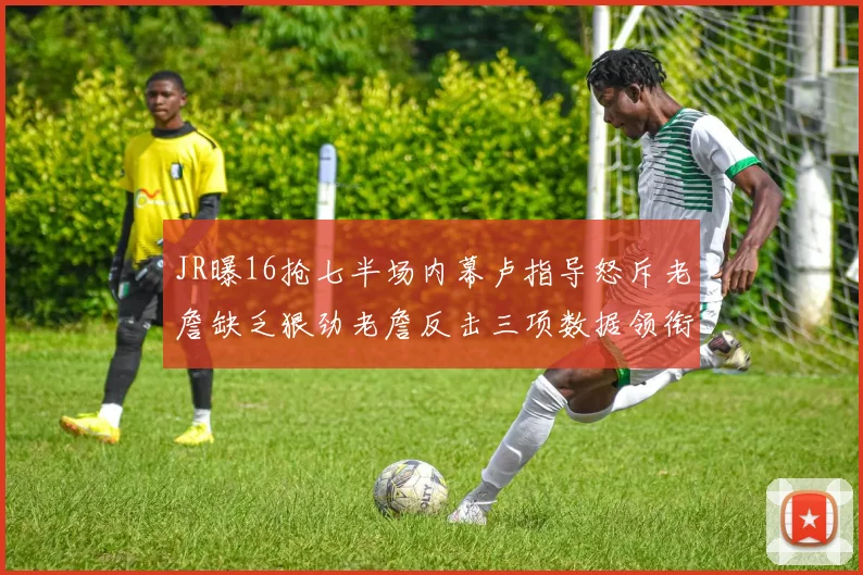 JR曝16抢七半场内幕卢指导怒斥老詹缺乏狠劲老詹反击三项数据领衔全场