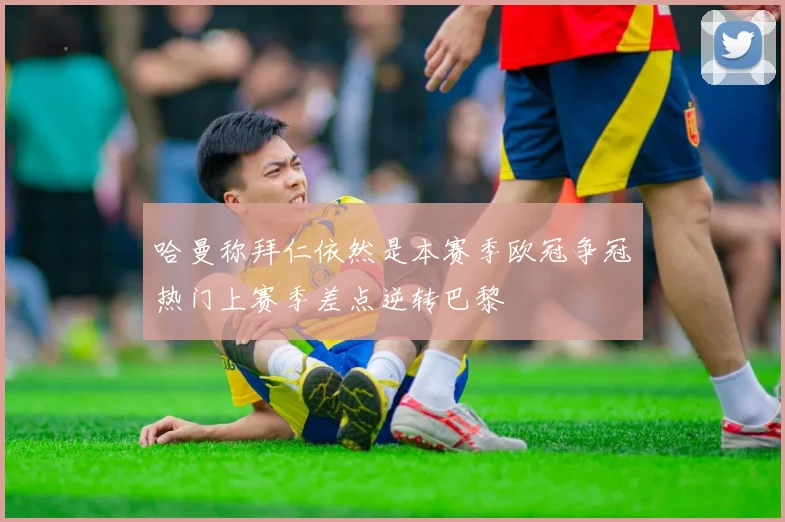哈曼称拜仁依然是本赛季欧冠争冠热门上赛季差点逆转巴黎