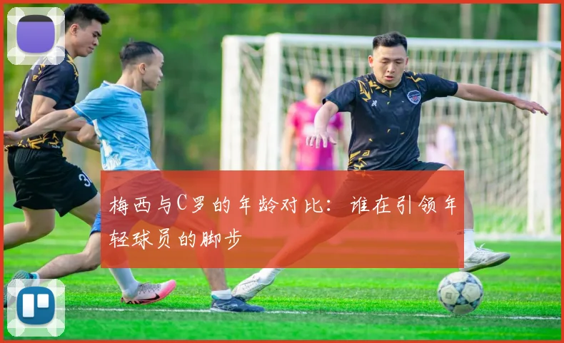 梅西与C罗的年龄对比：谁在引领年轻球员的脚步