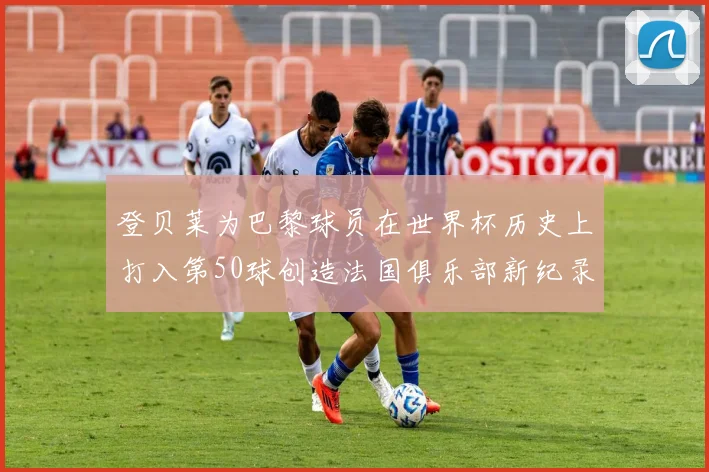 登贝莱为巴黎球员在世界杯历史上打入第50球创造法国俱乐部新纪录
