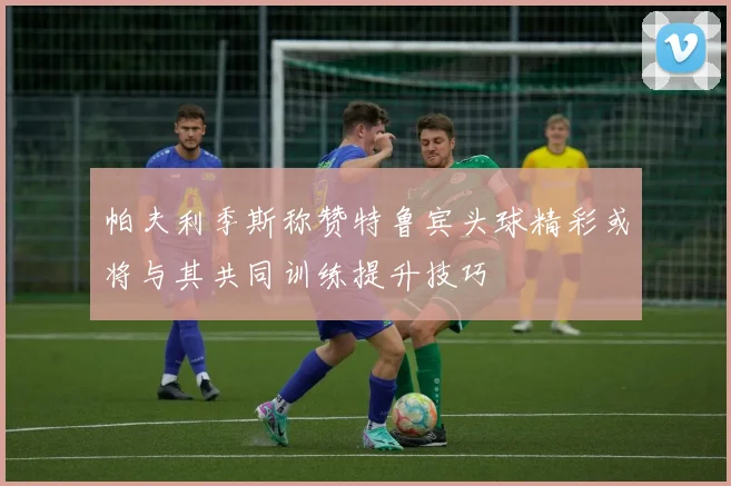 帕夫利季斯称赞特鲁宾头球精彩或将与其共同训练提升技巧