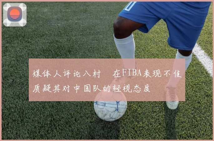 媒体人评论八村塁在FIBA表现不佳质疑其对中国队的轻视态度