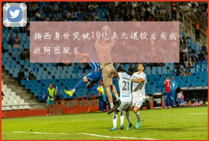 梅西身价突破10亿美元退役后或成迈阿密股东