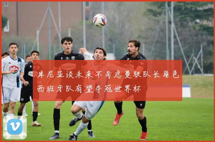 库尼亚谈未来不考虑曼联队长角色西班牙队有望夺冠世界杯