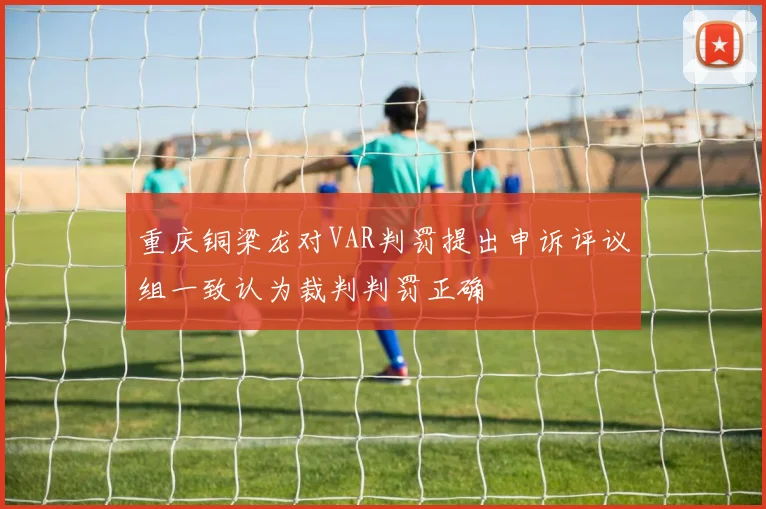 重庆铜梁龙对VAR判罚提出申诉评议组一致认为裁判判罚正确