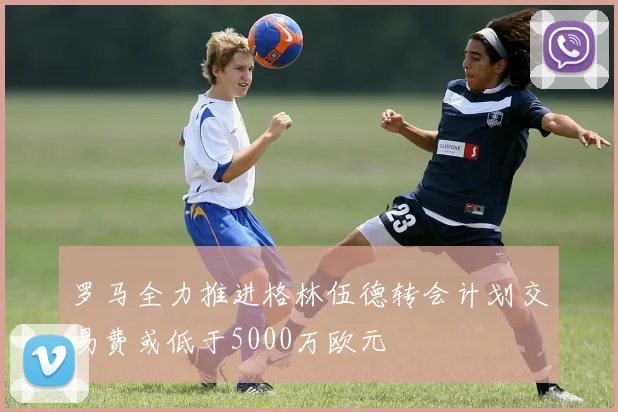罗马全力推进格林伍德转会计划交易费或低于5000万欧元