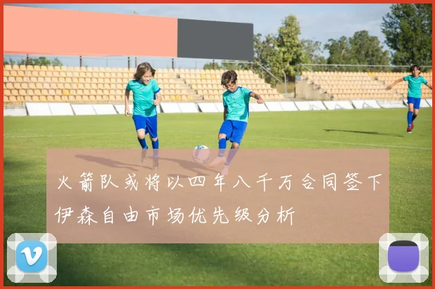 火箭队或将以四年八千万合同签下伊森自由市场优先级分析