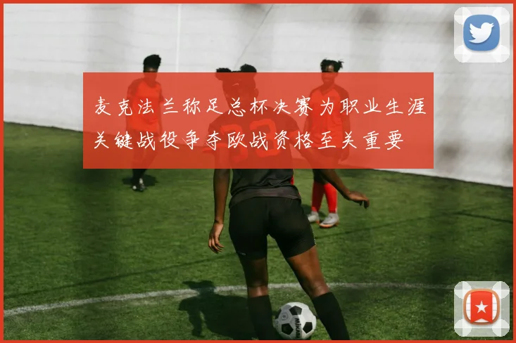 麦克法兰称足总杯决赛为职业生涯关键战役争夺欧战资格至关重要