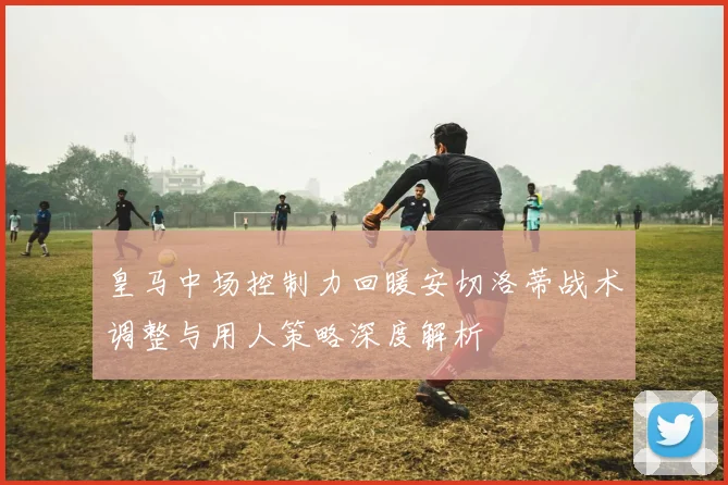 皇马中场控制力回暖安切洛蒂战术调整与用人策略深度解析