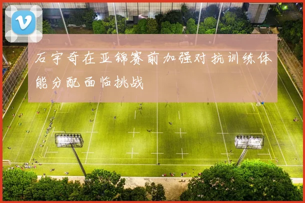 石宇奇在亚锦赛前加强对抗训练体能分配面临挑战
