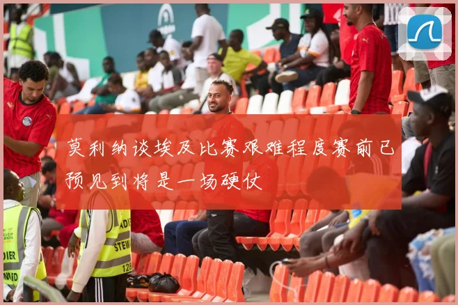 莫利纳谈埃及比赛艰难程度赛前已预见到将是一场硬仗