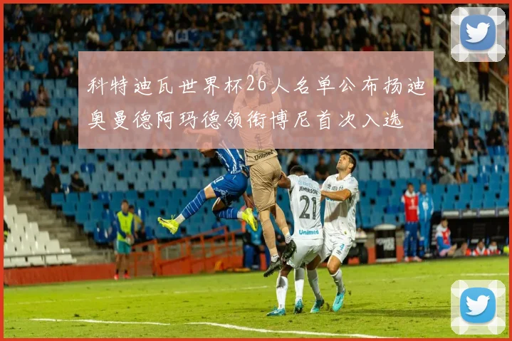 科特迪瓦世界杯26人名单公布扬迪奥曼德阿玛德领衔博尼首次入选
