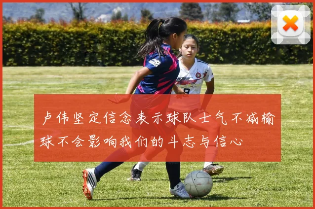 卢伟坚定信念表示球队士气不减输球不会影响我们的斗志与信心