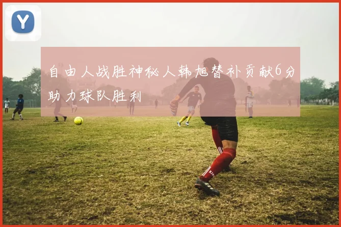 自由人战胜神秘人韩旭替补贡献6分助力球队胜利