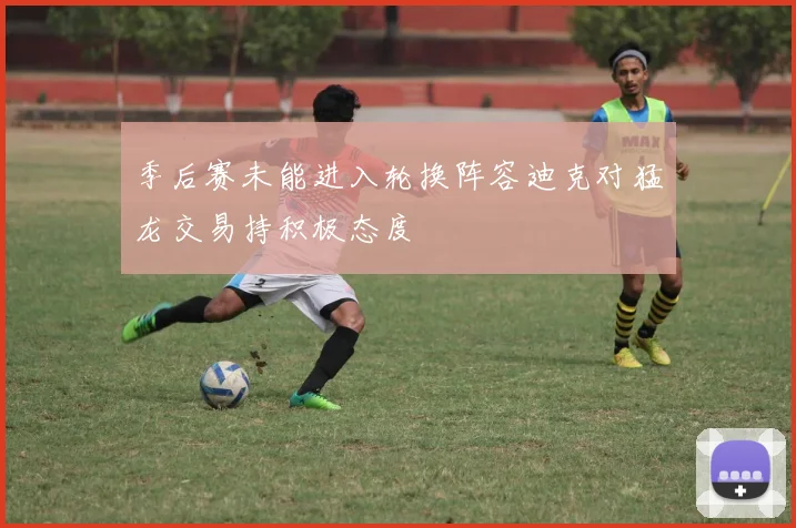 季后赛未能进入轮换阵容迪克对猛龙交易持积极态度